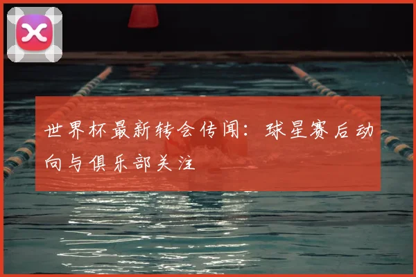 世界杯最新转会传闻：球星赛后动向与俱乐部关注