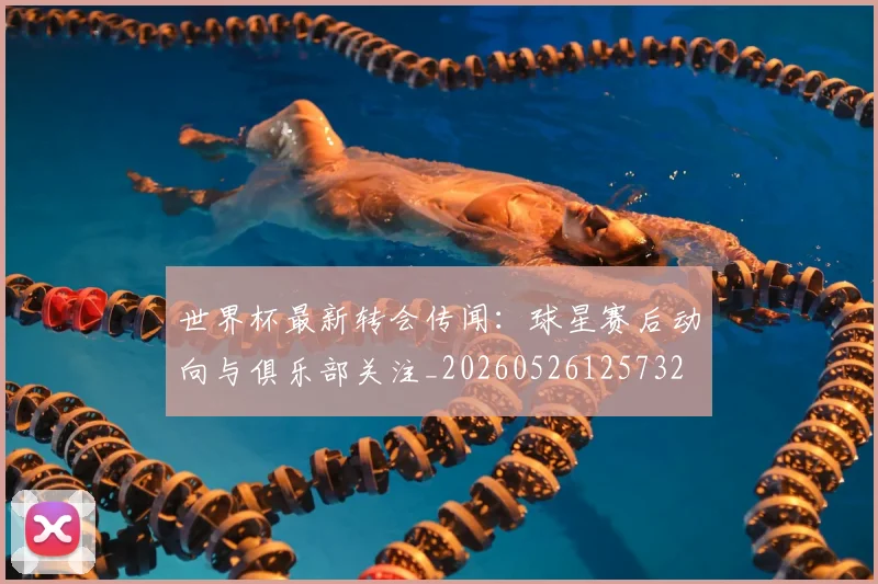 世界杯最新转会传闻：球星赛后动向与俱乐部关注_20260526125732