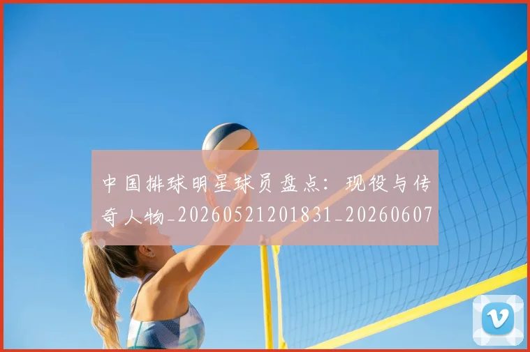 中国排球明星球员盘点:现役与传奇人物_20260521201831_20260607160606