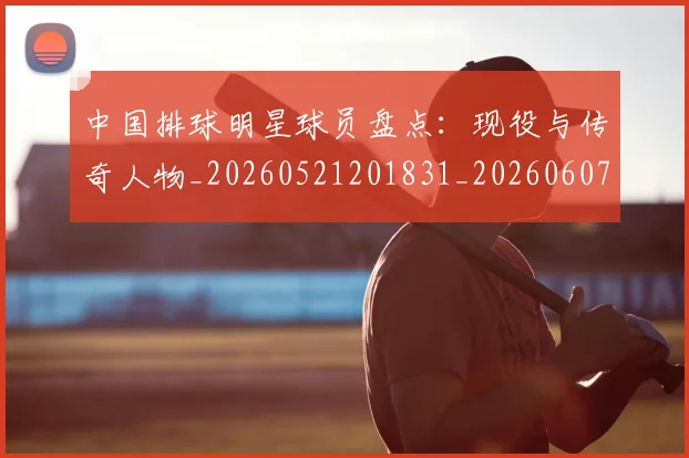 中国排球明星球员盘点：现役与传奇人物_20260521201831_20260607160606